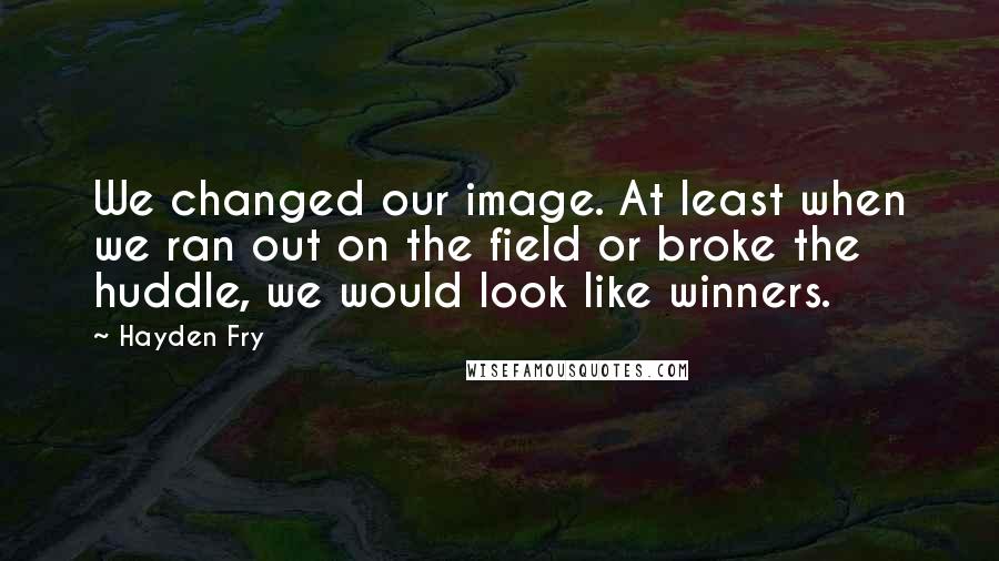 Hayden Fry quotes: We changed our image. At least when we ran out on the field or broke the huddle, we would look like winners.