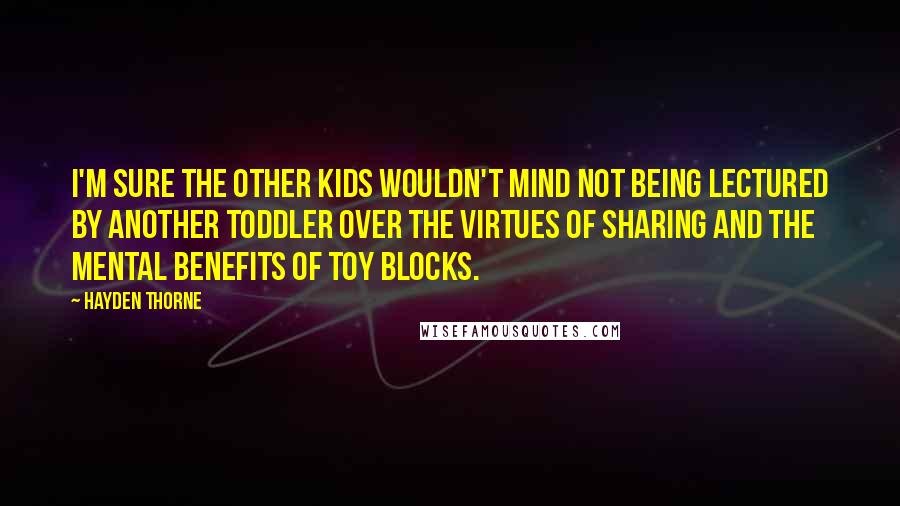 Hayden Thorne quotes: I'm sure the other kids wouldn't mind not being lectured by another toddler over the virtues of sharing and the mental benefits of toy blocks. Hayden Thorne quotes: I'm sure the other kids wouldn't mind not being lectured by another toddler over the virtues of sharing and the mental benefits of toy blocks.