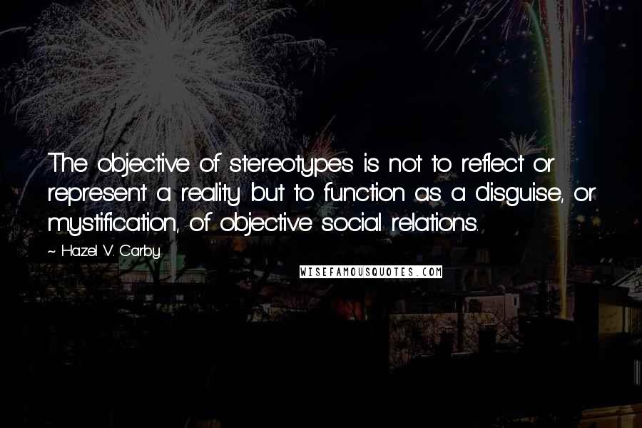 Hazel V. Carby quotes: The objective of stereotypes is not to reflect or represent a reality but to function as a disguise, or mystification, of objective social relations.