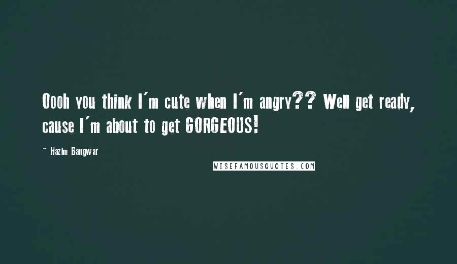 Hazim Bangwar quotes: Oooh you think I'm cute when I'm angry?? Well get ready, cause I'm about to get GORGEOUS!