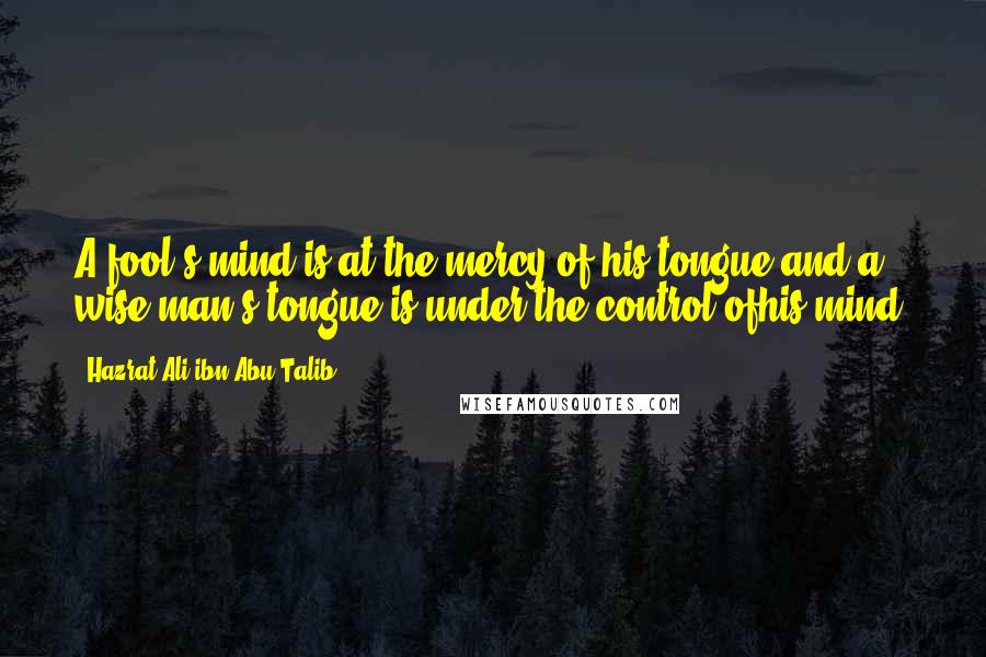 Hazrat Ali Ibn Abu-Talib quotes: A fool's mind is at the mercy of his tongue and a wise man's tongue is under the control ofhis mind. Hazrat Ali Ibn Abu-Talib quotes: A fool's mind is at the mercy of his tongue and a wise man's tongue is under the control ofhis mind.