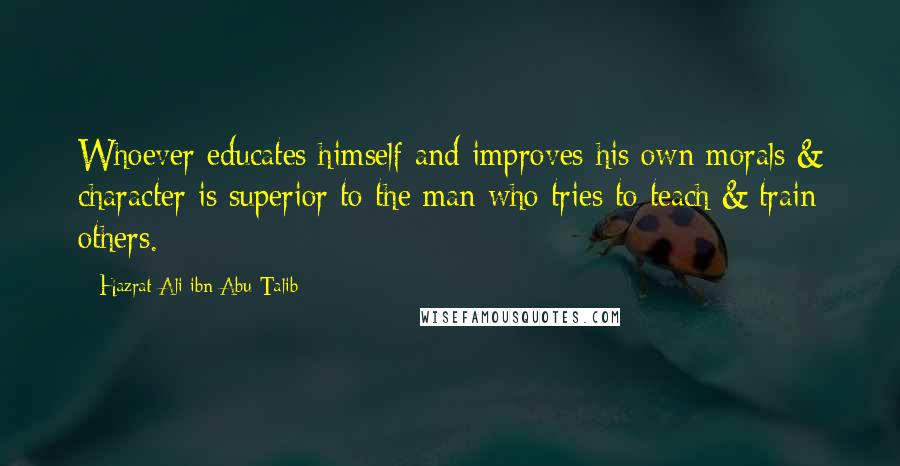 Hazrat Ali Ibn Abu-Talib quotes: Whoever educates himself and improves his own morals & character is superior to the man who tries to teach & train others. Hazrat Ali Ibn Abu-Talib quotes: Whoever educates himself and improves his own morals & character is superior to the man who tries to teach & train others.