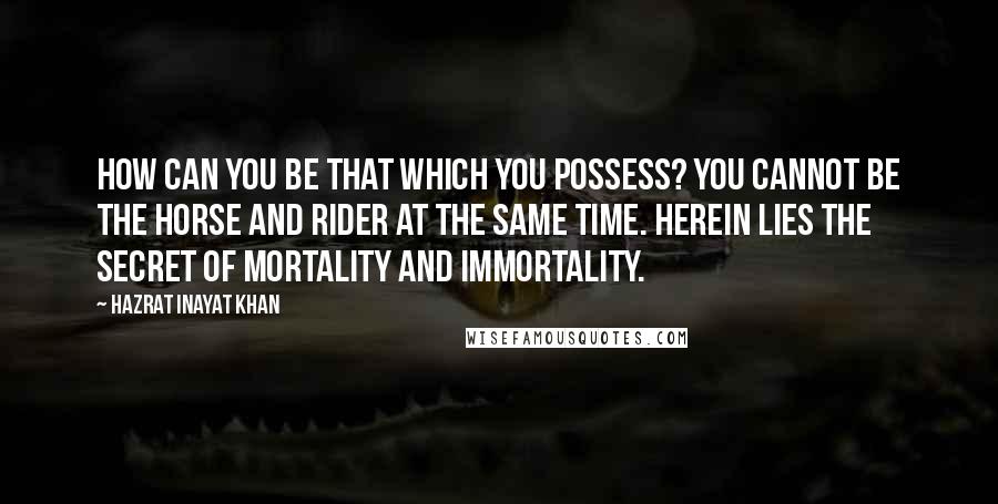 Hazrat Inayat Khan quotes: How can you be that which you possess? You cannot be the horse and rider at the same time. Herein lies the secret of mortality and immortality.