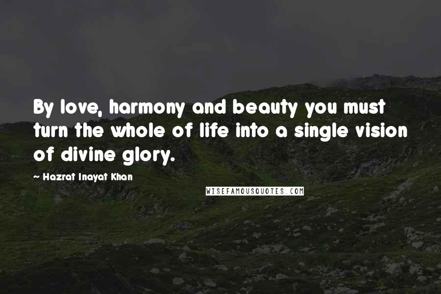 Hazrat Inayat Khan quotes: By love, harmony and beauty you must turn the whole of life into a single vision of divine glory.