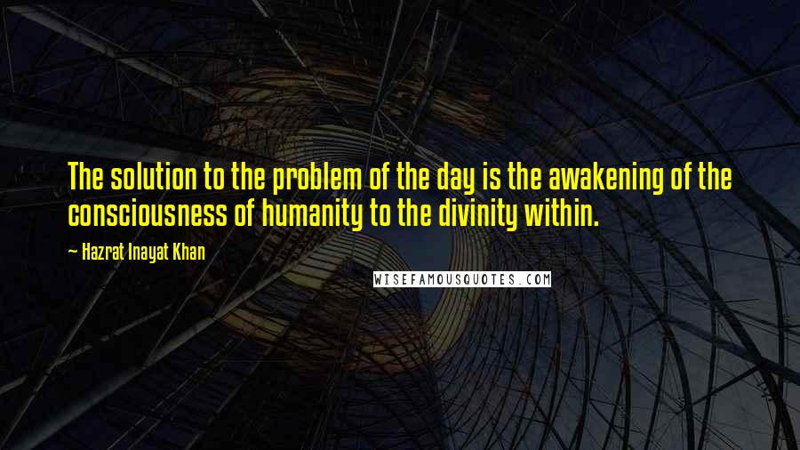 Hazrat Inayat Khan quotes: The solution to the problem of the day is the awakening of the consciousness of humanity to the divinity within.
