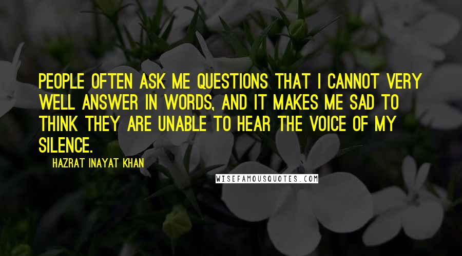 Hazrat Inayat Khan quotes: People often ask me questions that I cannot very well answer in words, and it makes me sad to think they are unable to hear the voice of my silence.