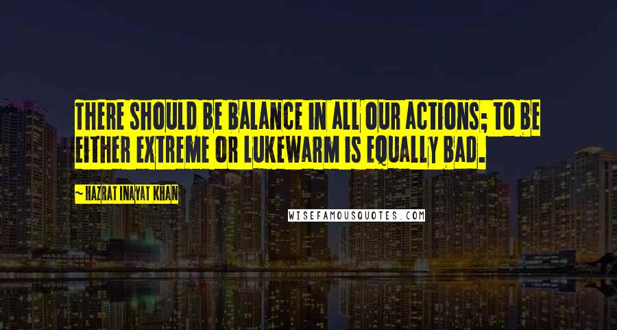 Hazrat Inayat Khan quotes: There should be balance in all our actions; to be either extreme or lukewarm is equally bad.