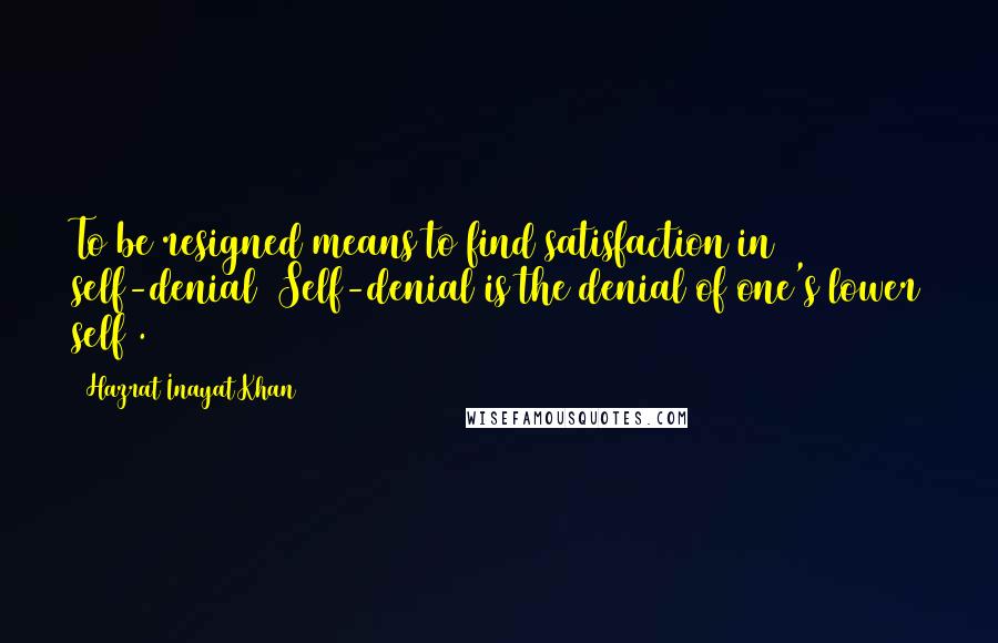 Hazrat Inayat Khan quotes: To be resigned means to find satisfaction in self-denial (Self-denial is the denial of one's lower self).