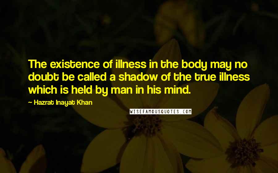 Hazrat Inayat Khan quotes: The existence of illness in the body may no doubt be called a shadow of the true illness which is held by man in his mind.