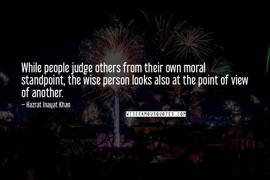 Hazrat Inayat Khan quotes: While people judge others from their own moral standpoint, the wise person looks also at the point of view of another.