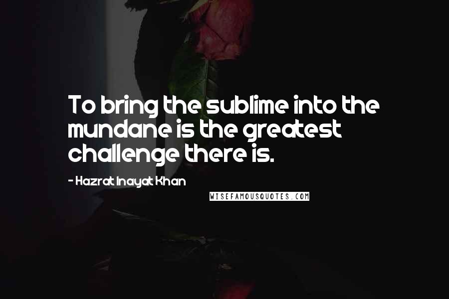 Hazrat Inayat Khan quotes: To bring the sublime into the mundane is the greatest challenge there is.