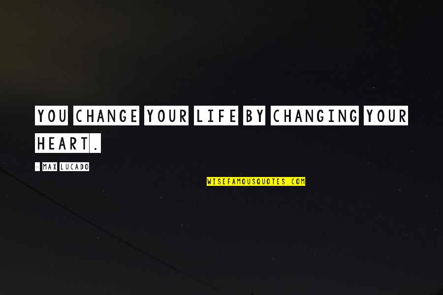 Heart Changing Quotes By Max Lucado: You change your life by changing your heart.