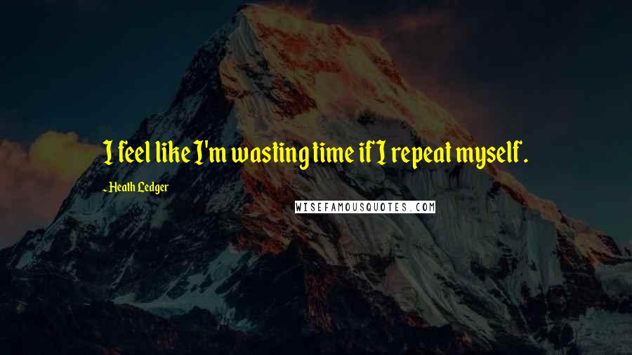 Heath Ledger quotes: I feel like I'm wasting time if I repeat myself.