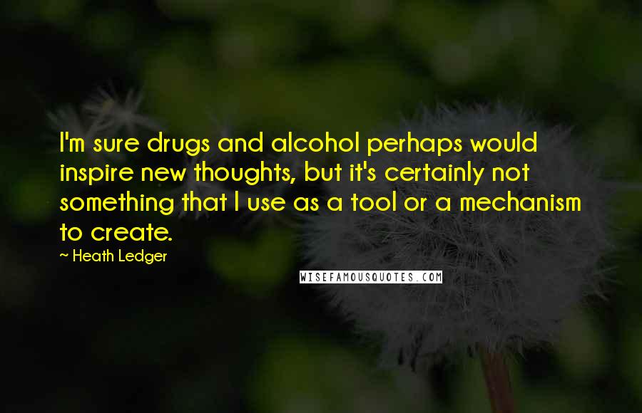 Heath Ledger quotes: I'm sure drugs and alcohol perhaps would inspire new thoughts, but it's certainly not something that I use as a tool or a mechanism to create.