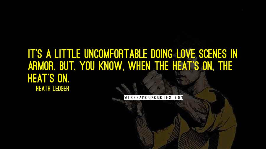 Heath Ledger quotes: It's a little uncomfortable doing love scenes in armor, but, you know, when the heat's on, the heat's on.
