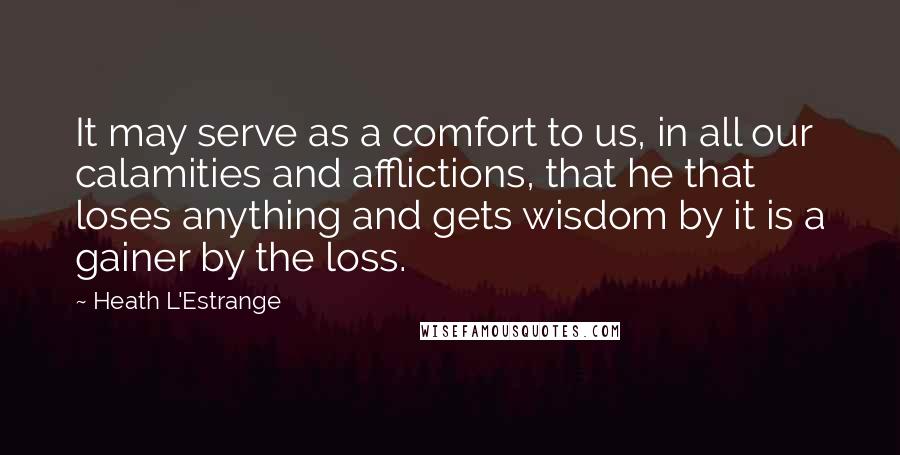 Heath L'Estrange quotes: It may serve as a comfort to us, in all our calamities and afflictions, that he that loses anything and gets wisdom by it is a gainer by the loss.
