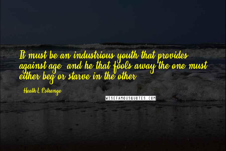 Heath L'Estrange quotes: It must be an industrious youth that provides against age; and he that fools away the one must either beg or starve in the other.
