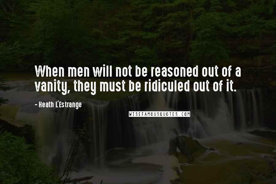 Heath L'Estrange quotes: When men will not be reasoned out of a vanity, they must be ridiculed out of it.