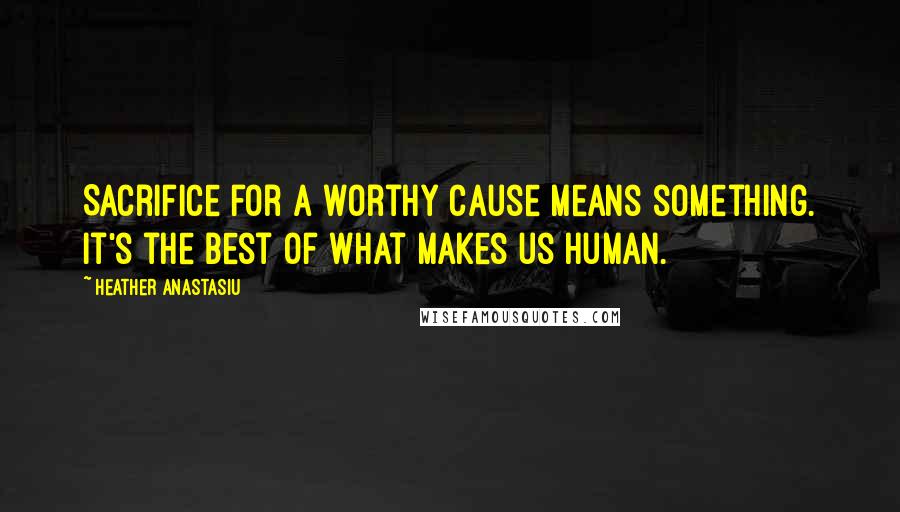 Heather Anastasiu quotes: Sacrifice for a worthy cause means something. It's the best of what makes us human.