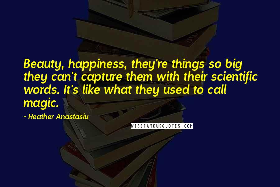 Heather Anastasiu quotes: Beauty, happiness, they're things so big they can't capture them with their scientific words. It's like what they used to call magic.