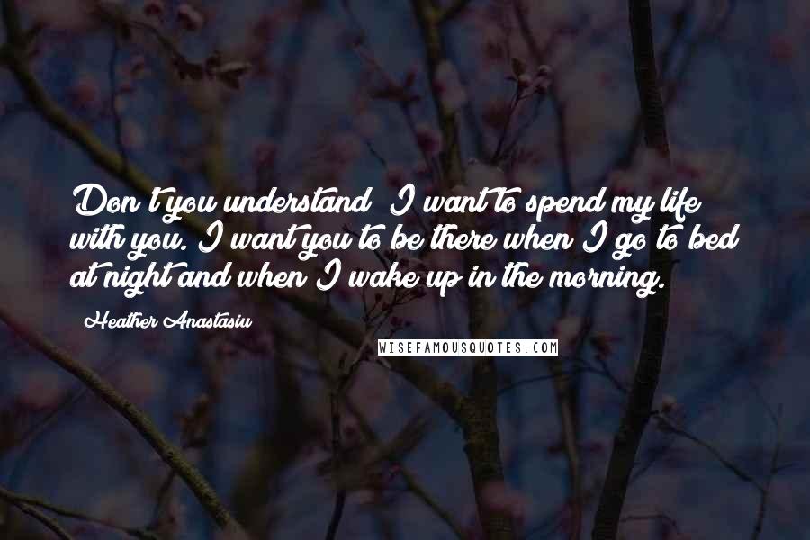 Heather Anastasiu quotes: Don't you understand? I want to spend my life with you. I want you to be there when I go to bed at night and when I wake up in