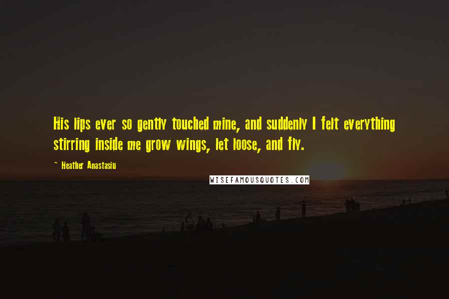 Heather Anastasiu quotes: His lips ever so gently touched mine, and suddenly I felt everything stirring inside me grow wings, let loose, and fly.