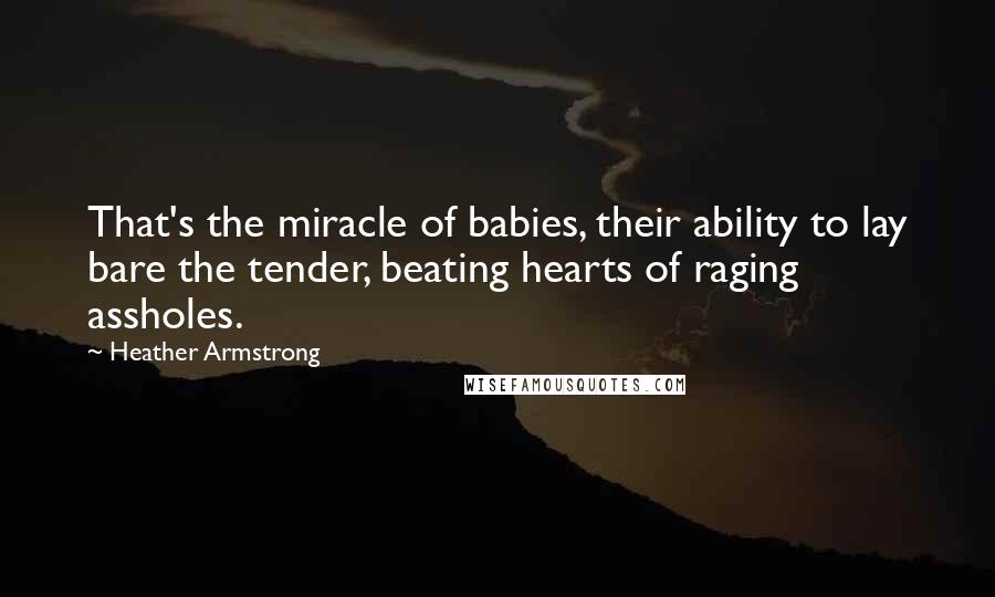 Heather Armstrong quotes: That's the miracle of babies, their ability to lay bare the tender, beating hearts of raging assholes. Heather Armstrong quotes: That's the miracle of babies, their ability to lay bare the tender, beating hearts of raging assholes.