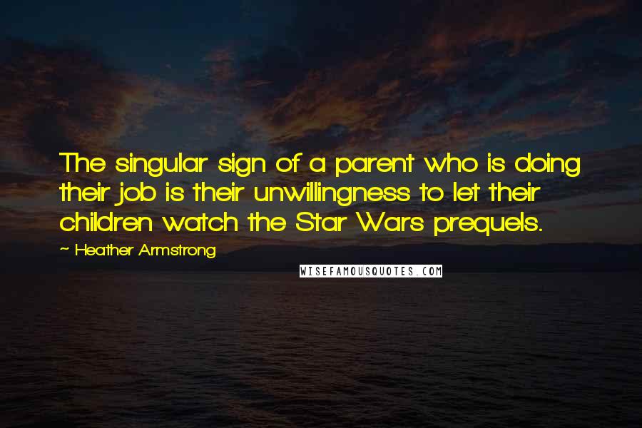 Heather Armstrong quotes: The singular sign of a parent who is doing their job is their unwillingness to let their children watch the Star Wars prequels. Heather Armstrong quotes: The singular sign of a parent who is doing their job is their unwillingness to let their children watch the Star Wars prequels.