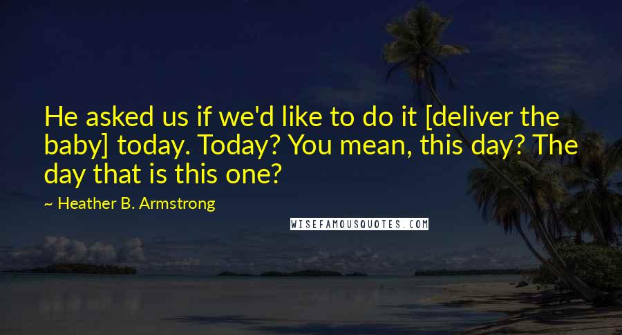 Heather B. Armstrong quotes: He asked us if we'd like to do it [deliver the baby] today. Today? You mean, this day? The day that is this one?