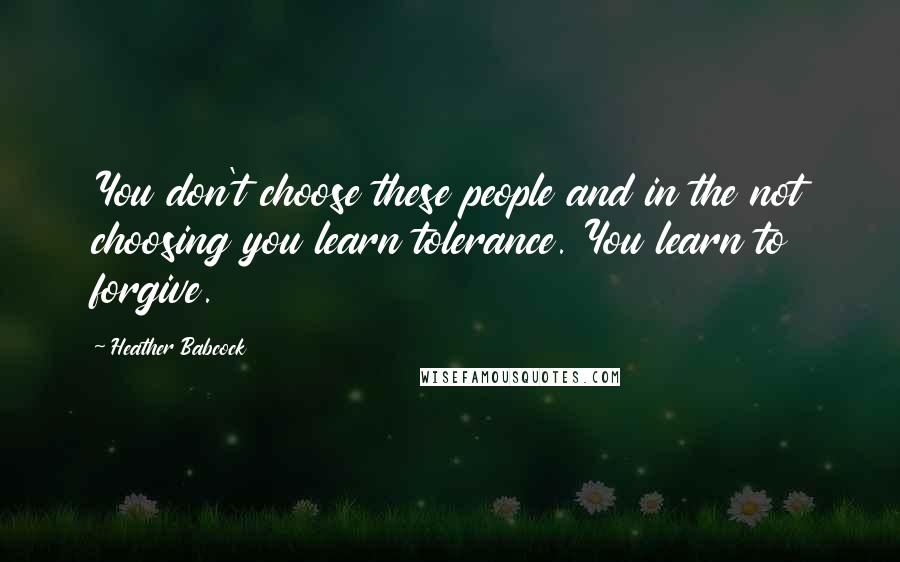 Heather Babcock quotes: You don't choose these people and in the not choosing you learn tolerance. You learn to forgive.
