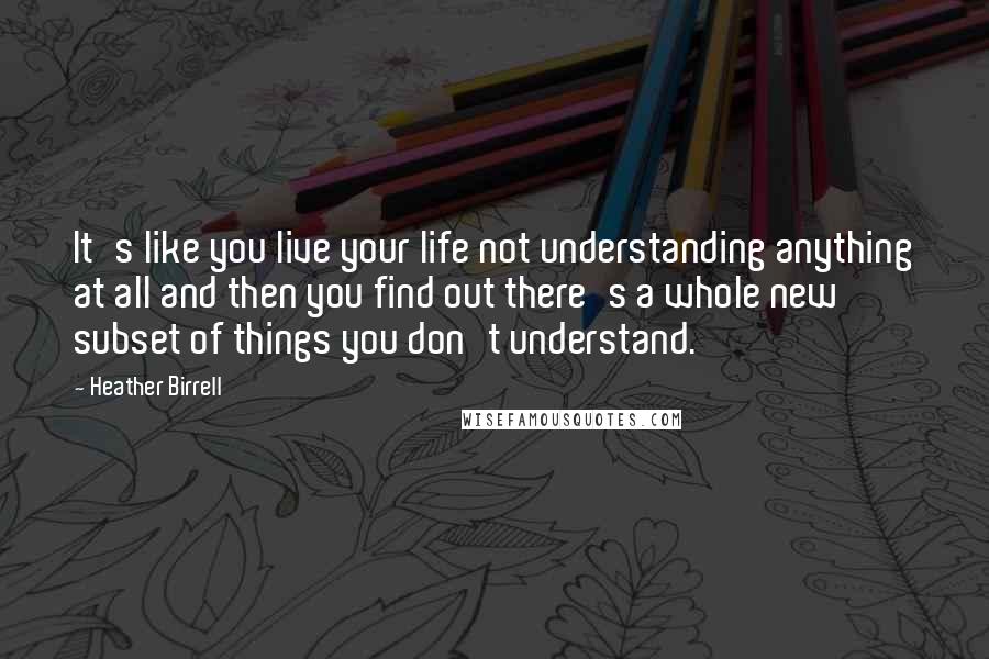 Heather Birrell quotes: It's like you live your life not understanding anything at all and then you find out there's a whole new subset of things you don't understand. Heather Birrell quotes: It's like you live your life not understanding anything at all and then you find out there's a whole new subset of things you don't understand.