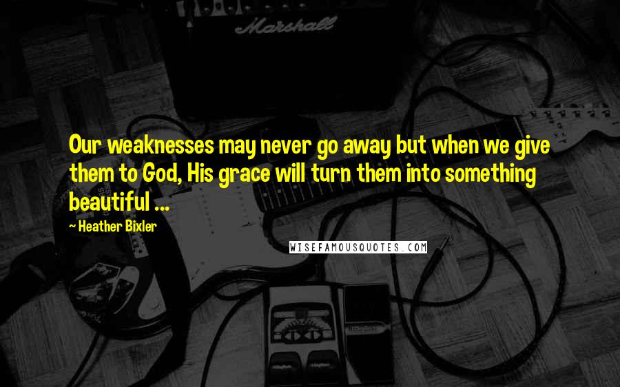 Heather Bixler quotes: Our weaknesses may never go away but when we give them to God, His grace will turn them into something beautiful ...