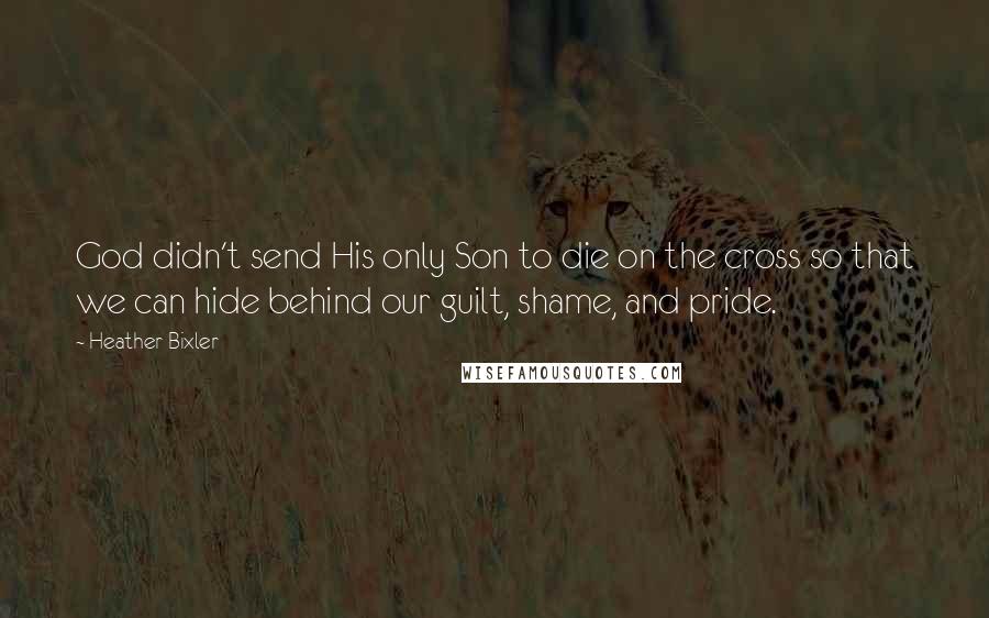 Heather Bixler quotes: God didn't send His only Son to die on the cross so that we can hide behind our guilt, shame, and pride.