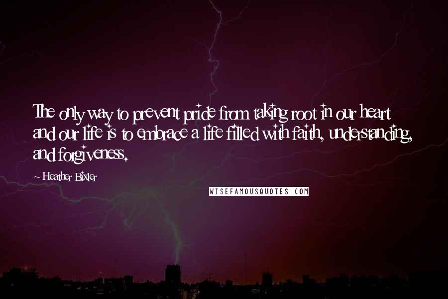 Heather Bixler quotes: The only way to prevent pride from taking root in our heart and our life is to embrace a life filled with faith, understanding, and forgiveness.
