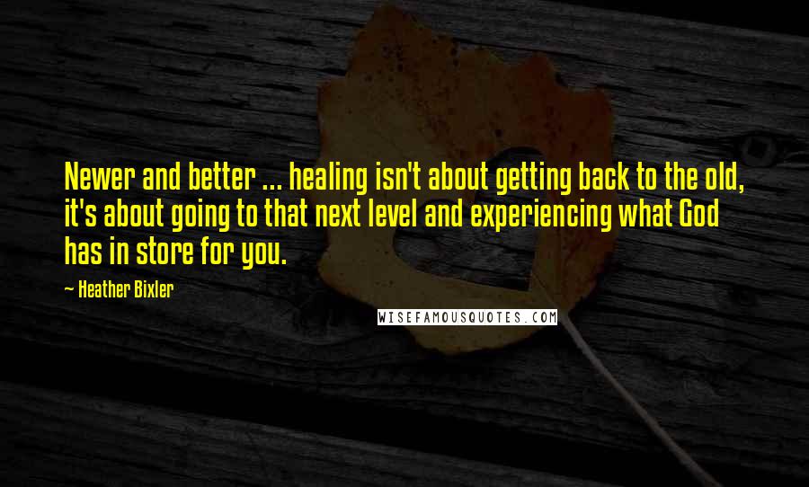 Heather Bixler quotes: Newer and better ... healing isn't about getting back to the old, it's about going to that next level and experiencing what God has in store for you.