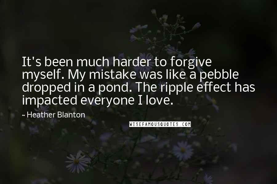 Heather Blanton quotes: It's been much harder to forgive myself. My mistake was like a pebble dropped in a pond. The ripple effect has impacted everyone I love. Heather Blanton quotes: It's been much harder to forgive myself. My mistake was like a pebble dropped in a pond. The ripple effect has impacted everyone I love.