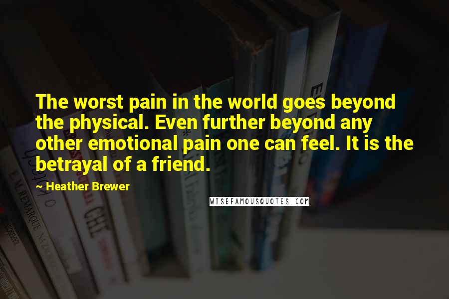 Heather Brewer quotes: The worst pain in the world goes beyond the physical. Even further beyond any other emotional pain one can feel. It is the betrayal of a friend. Heather Brewer quotes: The worst pain in the world goes beyond the physical. Even further beyond any other emotional pain one can feel. It is the betrayal of a friend.