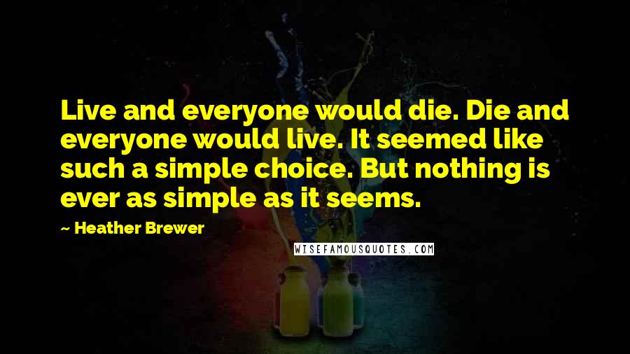 Heather Brewer quotes: Live and everyone would die. Die and everyone would live. It seemed like such a simple choice. But nothing is ever as simple as it seems. Heather Brewer quotes: Live and everyone would die. Die and everyone would live. It seemed like such a simple choice. But nothing is ever as simple as it seems.