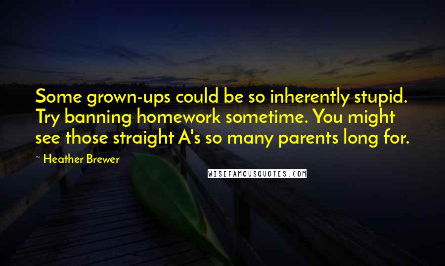 Heather Brewer quotes: Some grown-ups could be so inherently stupid. Try banning homework sometime. You might see those straight A's so many parents long for. Heather Brewer quotes: Some grown-ups could be so inherently stupid. Try banning homework sometime. You might see those straight A's so many parents long for.
