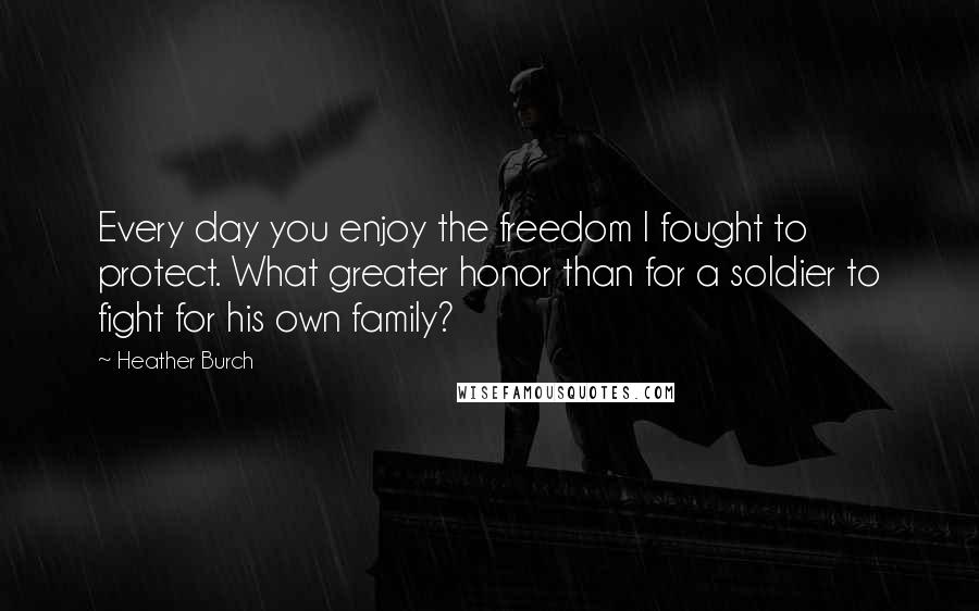 Heather Burch quotes: Every day you enjoy the freedom I fought to protect. What greater honor than for a soldier to fight for his own family?