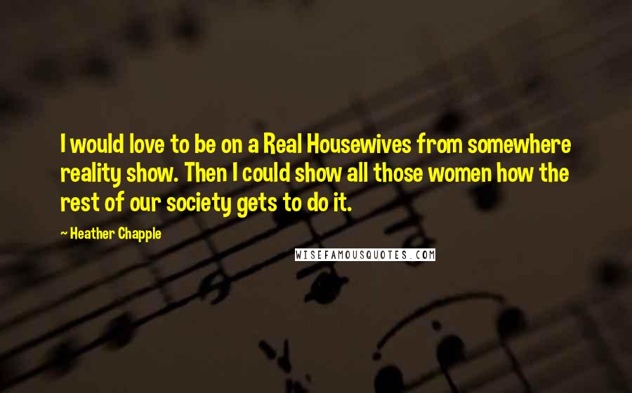 Heather Chapple quotes: I would love to be on a Real Housewives from somewhere reality show. Then I could show all those women how the rest of our society gets to do it.