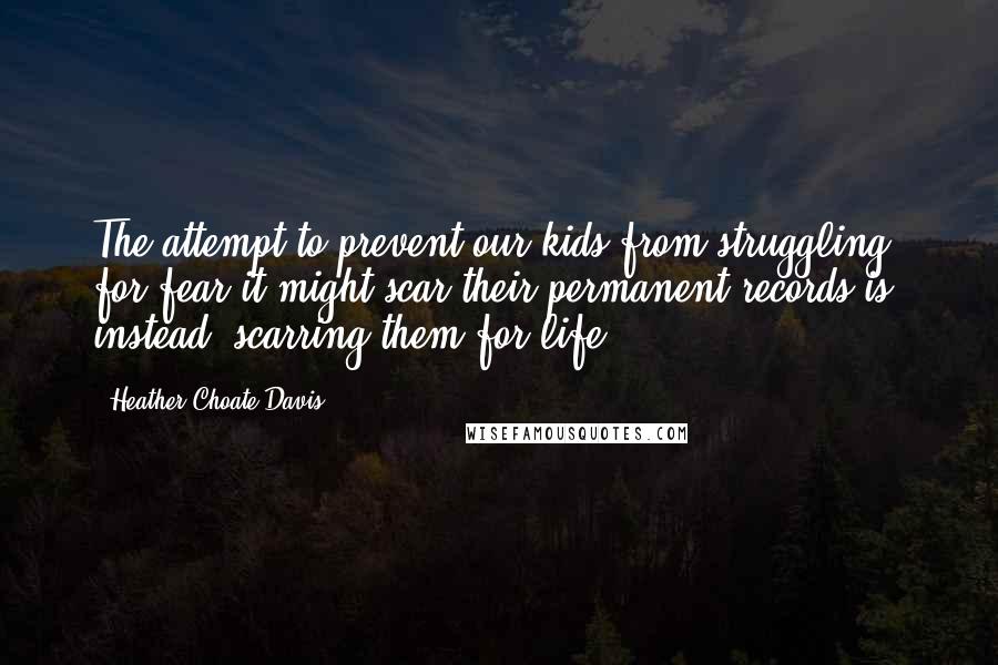 Heather Choate Davis quotes: The attempt to prevent our kids from struggling for fear it might scar their permanent records is, instead, scarring them for life. Heather Choate Davis quotes: The attempt to prevent our kids from struggling for fear it might scar their permanent records is, instead, scarring them for life.