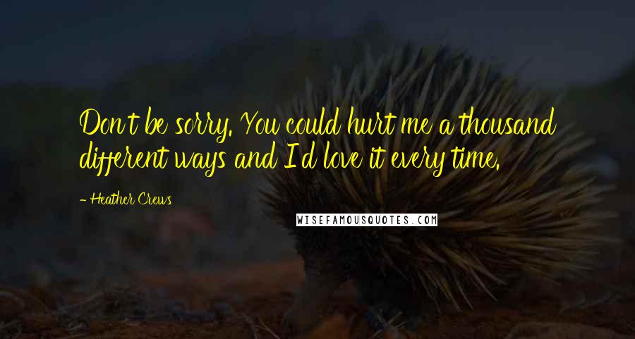 Heather Crews quotes: Don't be sorry. You could hurt me a thousand different ways and I'd love it every time.