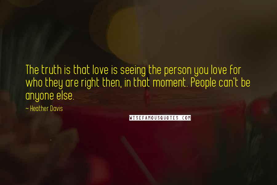 Heather Davis quotes: The truth is that love is seeing the person you love for who they are right then, in that moment. People can't be anyone else. Heather Davis quotes: The truth is that love is seeing the person you love for who they are right then, in that moment. People can't be anyone else.
