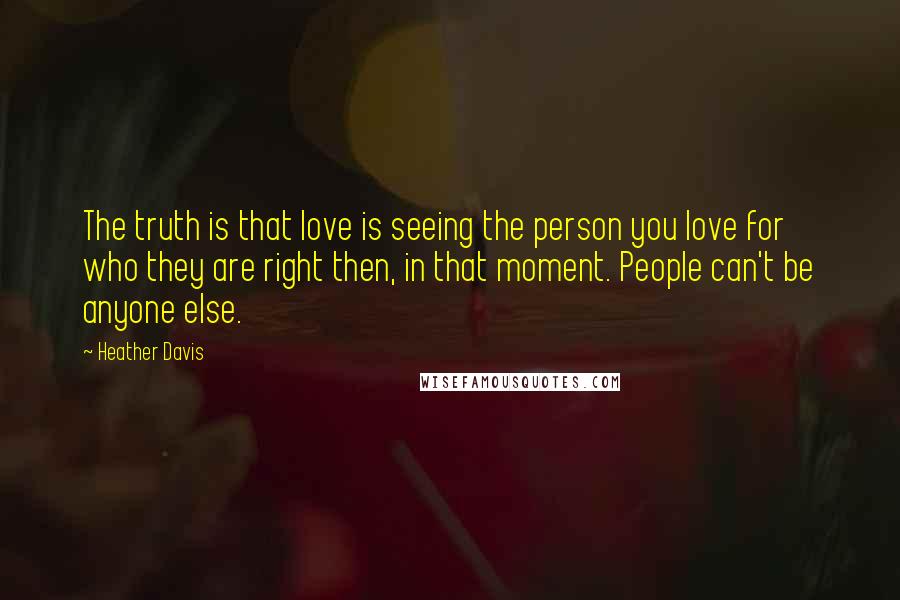 Heather Davis quotes: The truth is that love is seeing the person you love for who they are right then, in that moment. People can't be anyone else.