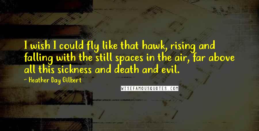 Heather Day Gilbert quotes: I wish I could fly like that hawk, rising and falling with the still spaces in the air, far above all this sickness and death and evil.