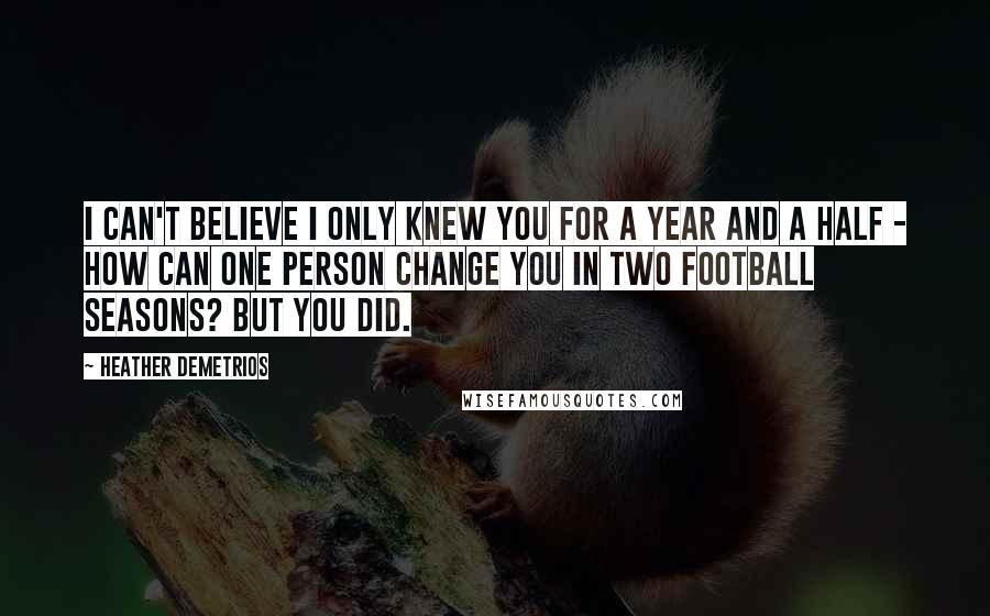 Heather Demetrios quotes: I can't believe I only knew you for a year and a half - how can one person change you in two football seasons? But you did. Heather Demetrios quotes: I can't believe I only knew you for a year and a half - how can one person change you in two football seasons? But you did.