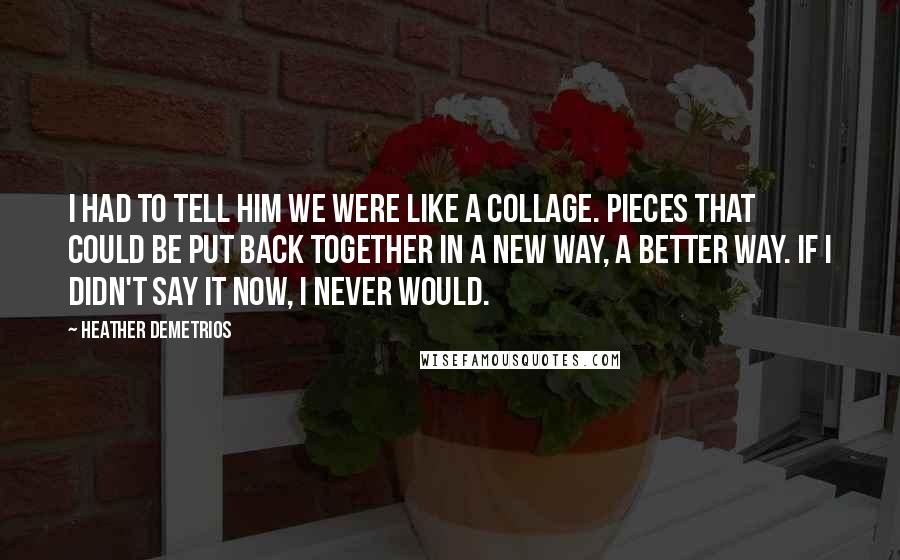 Heather Demetrios quotes: I had to tell him we were like a collage. Pieces that could be put back together in a new way, a better way. If I didn't say it now, Heather Demetrios quotes: I had to tell him we were like a collage. Pieces that could be put back together in a new way, a better way. If I didn't say it now,