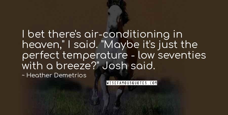 Heather Demetrios quotes: I bet there's air-conditioning in heaven," I said. "Maybe it's just the perfect temperature - low seventies with a breeze?" Josh said. Heather Demetrios quotes: I bet there's air-conditioning in heaven," I said. "Maybe it's just the perfect temperature - low seventies with a breeze?" Josh said.