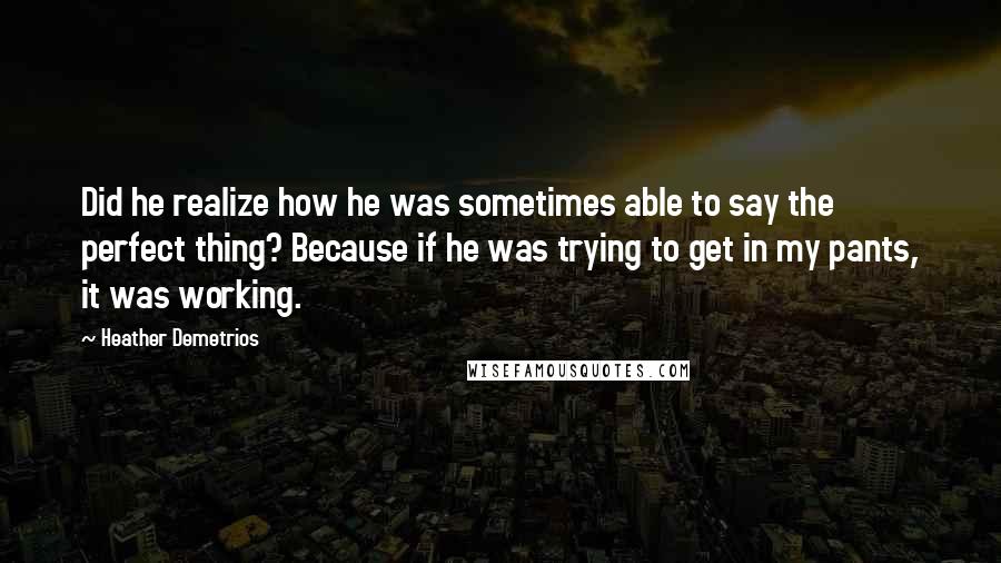 Heather Demetrios quotes: Did he realize how he was sometimes able to say the perfect thing? Because if he was trying to get in my pants, it was working. Heather Demetrios quotes: Did he realize how he was sometimes able to say the perfect thing? Because if he was trying to get in my pants, it was working.